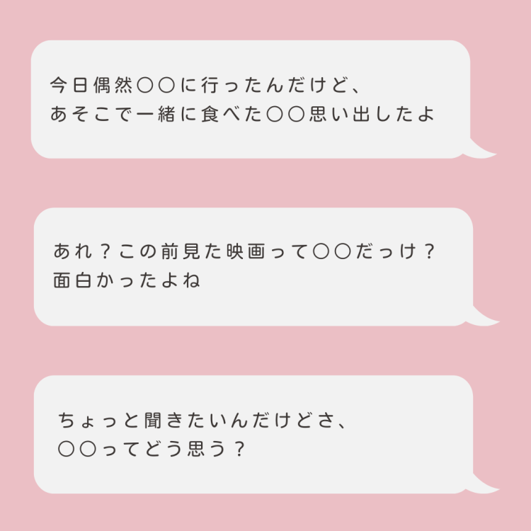 「今日偶然○○に行ったんだけど、あそこで一緒に食べた○○思い出したよ」 「あれ?この前見た映画って○○だっけ?面白かったよね」 「ちょっと聞きたいんだけどさ、○○ってどう思う?」